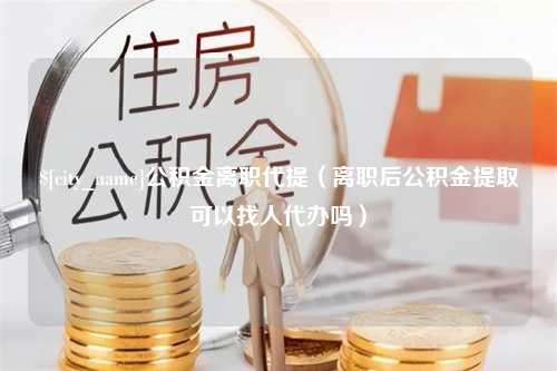 邯郸公积金离职代提（离职后公积金提取可以找人代办吗）