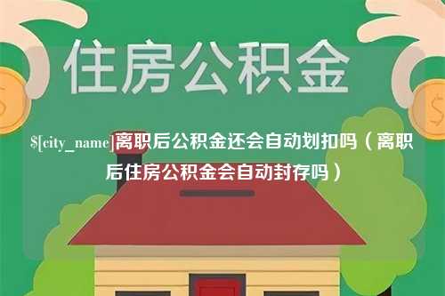 邯郸离职后公积金还会自动划扣吗（离职后住房公积金会自动封存吗）