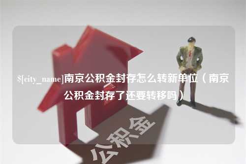 邯郸南京公积金封存怎么转新单位（南京公积金封存了还要转移吗）